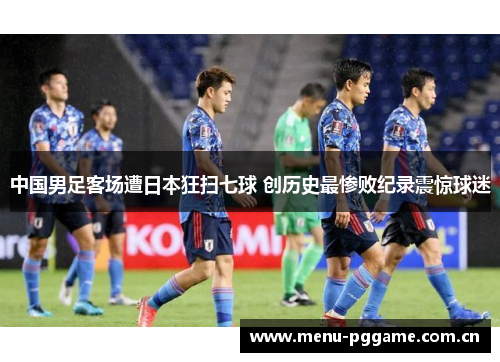 中国男足客场遭日本狂扫七球 创历史最惨败纪录震惊球迷